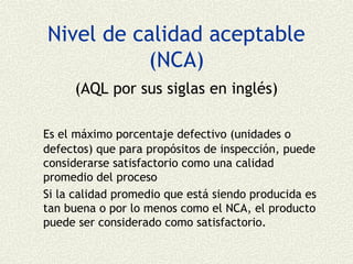 Nivel de calidad aceptable
          (NCA)
     (AQL por sus siglas en inglés)

Es el máximo porcentaje defectivo (unidades o
defectos) que para propósitos de inspección, puede
considerarse satisfactorio como una calidad
promedio del proceso
Si la calidad promedio que está siendo producida es
tan buena o por lo menos como el NCA, el producto
puede ser considerado como satisfactorio.
 