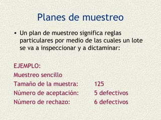Planes de muestreo
• Un plan de muestreo significa reglas
  particulares por medio de las cuales un lote
  se va a inspeccionar y a dictaminar:

EJEMPLO:
Muestreo sencillo
Tamaño de la muestra:       125
Número de aceptación:       5 defectivos
Número de rechazo:          6 defectivos
 