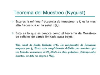 Esta es la mínima frecuencia de muestreo, y f h  es la mas alta frecuencia en la señal  x(t). Esto es lo que se conoce como el teorema de Muestreo de señales de banda limitada pasa bajos.  Una señal de banda limitada x(t), sin componentes de frecuencia mayores que f h  Hertz, esta completamente definida por muestras que son tomadas a una tasa de 2f h  Hertz. En otras palabras, el tiempo entre muestras no debe ser mayor a 1/2f h . Teorema del Muestreo (Nyquist) 