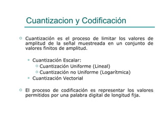 Cuantizacion y Codificación Cuantización es el proceso de limitar los valores de amplitud de la señal muestreada en un conjunto de valores finitos de amplitud. Cuantización Escalar:  Cuantización Uniforme (Lineal) Cuantización no Uniforme (Logarítmica) Cuantización Vectorial El proceso de codificación es representar los valores permitidos por una palabra digital de longitud fija.  