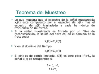 Lo que muestra que el espectro de la señal muestreada x s (t) esta compuesto por el espectro de x(t) mas el espectro de x(t) trasladada a cada harmónica de frecuencia de muestreo. Si la señal muestreada es filtrada por un filtro de reconstrucción, la salida del filtro es, en el dominio de la frecuencia X r (f)=C o X(f) Y en el dominio del tiempo x r (t)=C o x(t) Si x(t) es de banda limitada, X(f) es cero para  | f | >f h , la señal x(t) es recuperable si  f – f h  >f h f >2f h Teorema del Muestreo  