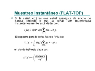 Muestreo Instantáneo (FLAT-TOP) Si la señal x(t) es una señal analógica de ancho de banda limitado B Hz, la señal PAM muestreada instantáneamente está dada por:  El espectro para la señal flat-top PAM es: en donde  H(f)  esta dada por: 