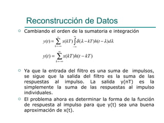 Cambiando el orden de la sumatoria e integración Ya que la entrada del filtro es una suma de  impulsos, se sigue que la salida del filtro es la suma de las respuestas al impulso. La salida y(nT) es la simplemente la suma de las respuestas al impulso individuales.  El problema ahora es determinar la forma de la función de respuesta al impulso para que y(t) sea una buena aproximación de x(t). Reconstrucción de Datos 