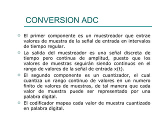 CONVERSION ADC El primer componente es un muestreador que extrae valores de muestra de la señal de entrada en intervalos de tiempo regular. La salida del muestreador es una señal discreta de tiempo pero continua de amplitud, puesto que los valores de muestras seguirán siendo continuos en el rango de valores de la señal de entrada x(t). El segundo componente es un cuantizador, el cual cuantiza un rango continuo de valores en un numero finito de valores de muestras, de tal manera que cada valor de muestra puede ser representado por una palabra digital.  El codificador mapea cada valor de muestra cuantizado en palabra digital. 