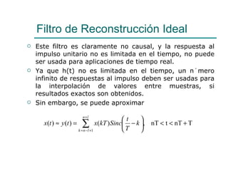 Este filtro es claramente no causal, y la respuesta al impulso unitario no es limitada en el tiempo, no puede ser usada para aplicaciones de tiempo real. Ya que h(t) no es limitada en el tiempo, un número infinito de respuestas al impulso deben ser usadas para la interpolación de valores entre muestras, si resultados exactos son obtenidos. Sin embargo, se puede aproximar  Filtro de Reconstrucción Ideal 
