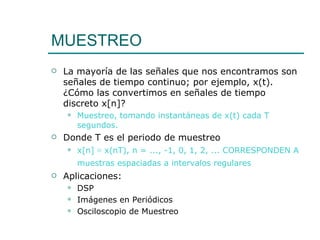 MUESTREO  La mayoría de las señales que nos encontramos son señales de tiempo continuo; por ejemplo, x(t). ¿Cómo las convertimos en señales de tiempo discreto x[n]? Muestreo, tomando instantáneas de x(t) cada T segundos. Donde T es el periodo de muestreo  x[n] ≡ x(nT), n = ..., -1, 0, 1, 2, ... CORRESPONDEN A muestras espaciadas a intervalos regulares   Aplicaciones: DSP Imágenes en Periódicos  Osciloscopio de Muestreo 