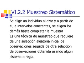 VI.2.2 Muestreo Sistemático Se elige un individuo al azar y a partir de él, a intervalos constantes, se eligen los  demás hasta completar la muestra Es una técnica de muestreo que requiere de una selección aleatoria inicial de observaciones seguida de otra selección de observaciones obtenida usando algún sistema o regla.   