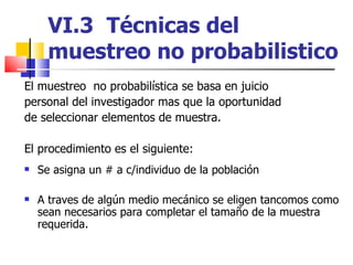 VI.3  Técnicas del muestreo no probabilistico El muestreo  no probabilística se basa en juicio personal del investigador mas que la oportunidad de seleccionar elementos de muestra. El procedimiento es el siguiente: Se asigna un # a c/individuo de la población A traves de algún medio mecánico se eligen tancomos como sean necesarios para completar el tamaño de la muestra requerida. 