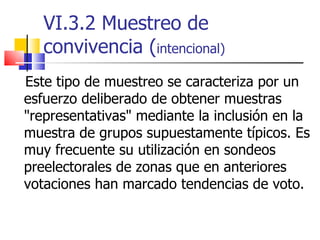 VI.3.2 Muestreo de convivencia ( intencional) Este tipo de muestreo se caracteriza por un esfuerzo deliberado de obtener muestras "representativas" mediante la inclusión en la muestra de grupos supuestamente típicos. Es muy frecuente su utilización en sondeos preelectorales de zonas que en anteriores votaciones han marcado tendencias de voto.  