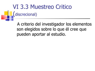 VI 3.3 Muestreo Critico ( discrecional) A criterio del investigador los elementos son elegidos sobre lo que él cree que pueden aportar al estudio.  