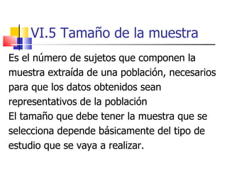 VI.5 Tamaño de la muestra Es el número de sujetos que componen la muestra extraída de una población, necesarios para que los datos obtenidos sean representativos de la población  El tamaño que debe tener la muestra que se selecciona depende básicamente del tipo de estudio que se vaya a realizar.  