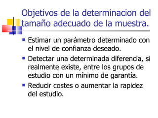 Objetivos de la determinacion del tamaño adecuado de la muestra. Estimar un parámetro determinado con el nivel de confianza deseado.  Detectar una determinada diferencia, si realmente existe, entre los grupos de estudio con un mínimo de garantía.  Reducir costes o aumentar la rapidez del estudio.  