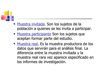 Muestra invitada .  Son los sujetos de la población a quienes se les invita a participar. Muestra participante  Son los sujetos que aceptan formar parte del estudio. Muestra real.  Es la muestra productora de los datos que servirán para el análisis final. La diferencia entre la muestra invitada y la muestra real rara vez aparece especificado en los informes de investigación.  