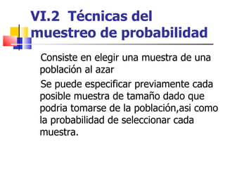 VI.2  Técnicas del muestreo de probabilidad Consiste en elegir una muestra de una población al azar Se puede especificar previamente cada posible muestra de tamaño dado que podria tomarse de la población,asi como la probabilidad de seleccionar cada muestra.  