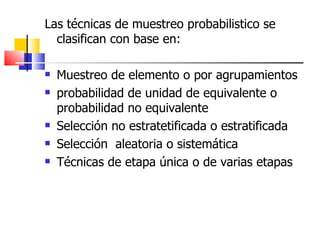 Las técnicas de muestreo probabilistico se clasifican con base en: Muestreo de elemento o por agrupamientos probabilidad de unidad de equivalente o probabilidad no equivalente Selección no estratetificada o estratificada Selección  aleatoria o sistemática Técnicas de etapa única o de varias etapas 