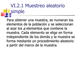 VI.2.1 Muestreo aleatorio simple Para obtener una muestra, se numeran los elementos de la población y se seleccionan al azar los  n  elementos que contiene la muestra. Cada elemento se elige en forma independiente de los demás y la muestra se forma mediante un procedimiento aleatorio a partir del marco de la muestra. 