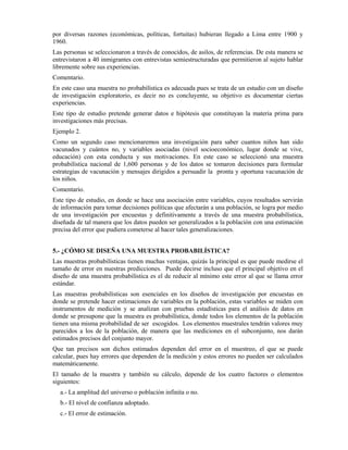 por diversas razones (económicas, políticas, fortuitas) hubieran llegado a Lima entre 1900 y
1960.
Las personas se seleccionaron a través de conocidos, de asilos, de referencias. De esta manera se
entrevistaron a 40 inmigrantes con entrevistas semiestructuradas que permitieron al sujeto hablar
libremente sobre sus experiencias.
Comentario.
En este caso una muestra no probabilística es adecuada pues se trata de un estudio con un diseño
de investigación exploratorio, es decir no es concluyente, su objetivo es documentar ciertas
experiencias.
Este tipo de estudio pretende generar datos e hipótesis que constituyan la materia prima para
investigaciones más precisas.
Ejemplo 2.
Como un segundo caso mencionaremos una investigación para saber cuantos niños han sido
vacunados y cuántos no, y variables asociadas (nivel socioeconómico, lugar donde se vive,
educación) con esta conducta y sus motivaciones. En este caso se seleccionó una muestra
probabilística nacional de 1,600 personas y de los datos se tomaron decisiones para formular
estrategias de vacunación y mensajes dirigidos a persuadir la pronta y oportuna vacunación de
los niños.
Comentario.
Este tipo de estudio, en donde se hace una asociación entre variables, cuyos resultados servirán
de información para tomar decisiones políticas que afectarán a una población, se logra por medio
de una investigación por encuestas y definitivamente a través de una muestra probabilística,
diseñada de tal manera que los datos pueden ser generalizados a la población con una estimación
precisa del error que pudiera cometerse al hacer tales generalizaciones.
5.- ¿CÓMO SE DISEÑA UNA MUESTRA PROBABILÍSTICA?
Las muestras probabilísticas tienen muchas ventajas, quizás la principal es que puede medirse el
tamaño de error en nuestras predicciones. Puede decirse incluso que el principal objetivo en el
diseño de una muestra probabilística es el de reducir al mínimo este error al que se llama error
estándar.
Las muestras probabilísticas son esenciales en los diseños de investigación por encuestas en
donde se pretende hacer estimaciones de variables en la población, estas variables se miden con
instrumentos de medición y se analizan con pruebas estadísticas para el análisis de datos en
donde se presupone que la muestra es probabilística, donde todos los elementos de la población
tienen una misma probabilidad de ser escogidos. Los elementos muestrales tendrán valores muy
parecidos a los de la población, de manera que las mediciones en el subconjunto, nos darán
estimados precisos del conjunto mayor.
Que tan precisos son dichos estimados dependen del error en el muestreo, el que se puede
calcular, pues hay errores que dependen de la medición y estos errores no pueden ser calculados
matemáticamente.
El tamaño de la muestra y también su cálculo, depende de los cuatro factores o elementos
siguientes:
a.- La amplitud del universo o población infinita o no.
b.- El nivel de confianza adoptado.
c.- El error de estimación.
 