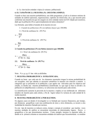 d.- La desviación estándar o típica (ó varianza poblacional)
6. EL TAMAÑO DE LA MUESTRA (N) (MUESTRA SIMPLE)
Cuando se hace una muestra probabilística, uno debe preguntarse ¿Cuál es el número mínimo de
unidades de análisis (personas, organizaciones, capítulos de telenovelas, etc.), que necesito para
conformar una muestra (n) que me asegure un error estándar menor de 0.01 (fijado por nosotros),
dado que la población (N) es aproximadamente de tantos elementos?
Las fórmulas para hallar el tamaño de la muestra (n) son:
1.- Cuando las poblaciones (N) son infinitas (mayor que 100,000).
1.1. Nivel de confianza 2σ (95.5%):
2
E
qp4
n =
1.2 Nivel de confianza 3σ (99.7%)
2
E
pq9
n =
2. Cuando las poblaciones (N) son finitas (menores que 100,000)
2-1. Nivel de confianza 2σ (95.5%)
pq4)1N(E
qpN4
n
2
+−
=
2.2. Nivel de confianza 3σ (99.7%)
pq9)1N(E
qpN9
n
2
+−
=
Nota : N, n, p, q y E han sido ya definidas.
7. MUESTRA PROBABILÍSTICA ESTRATIFICADA.
Cuando no basta que cada uno de los elementos muestrales tengan la misma probabilidad de
ser escogidos, sino que además es necesario estratificar la muestra con relación a estratos o
categorías que se presentan en la población y que aparte son relevantes para los objetivos del
estudio, se diseña una muestra probabilística estratificada. Lo que aquí se hace es dividir a la
población en subpoblaciones o estratos y se selecciona una muestra para cada estrato.
La estratificación aumenta la precisión de la muestra e implica el uso deliberado de diferentes
tamaños de muestra para cada estrato, a fin de lograr reducir la varianza de cada unidad de la
media muestral.
8. MUESTRA PROBABILÍSTICA POR RACIMOS.
En algunos casos en donde el investigador se ve limitado por recursos financieros, por tiempo,
por distancias geográficas o por una combinación de éstos y otros obstáculos, se recurre a otra
modalidad de muestreo llamado por racimos.
En este tipo de muestreo se reducen costos, tiempo y energía al considerar que muchas veces
nuestras unidades de análisis se encuentran encerradas en determinados lugares físicos o
geográficos a los que denominamos racimos. Como ejemplo, tenemos la siguiente tabla, en
donde en la primera columna se encuentran unidades de análisis que frecuentemente se estudian
 