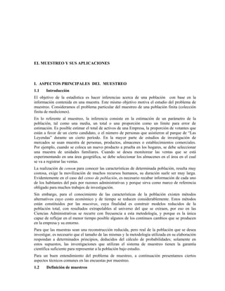 EL MUESTREO Y SUS APLICACIONES
I. ASPECTOS PRINCIPALES DEL MUESTREO
1.1 Introducción
El objetivo de la estadística es hacer inferencias acerca de una población con base en la
información contenida en una muestra. Este mismo objetivo motiva el estudio del problema de
muestreo. Consideramos el problema particular del muestreo de una población finita (colección
finita de mediciones).
En lo referente al muestreo, la inferencia consiste en la estimación de un parámetro de la
población, tal como una media, un total o una proporción como un límite para error de
estimación. Es posible estimar el total de activos de una Empresa, la proporción de votantes que
están a favor de un cierto candidato, o el número de personas que asistieron al parque de “Las
Leyendas” durante un cierto período. En la mayor parte de estudios de investigación de
mercados se usan muestra de personas, productos, almacenes o establecimientos comerciales.
Por ejemplo, cuando se coloca un nuevo producto a prueba en los hogares, se debe seleccionar
una muestra de unidades familiares. Cuando se desea monitorear las ventas que se está
experimentando en una área geográfica, se debe seleccionar los almacenes en el área en el cual
se va a registrar las ventas.
La realización de censos para conocer las características de determinada población, resulta muy
costosa, exige la movilización de muchos recursos humanos, su duración suele ser muy larga.
Evidentemente en el caso del censo de población, es necesario recabar información de cada uno
de los habitantes del país por razones administrativas y porque sirva como marco de referencia
obligado para muchos trabajos de investigación.
Sin embargo, para el conocimiento de las características de la población existen métodos
alternativos cuyo costo económico y de tiempo se reducen considerablemente. Estos métodos
están constituidos por las muestras, cuya finalidad es construir modelos reducidos de la
población total, con resultados extrapolables al universo del que se extraen, por eso en las
Ciencias Administrativas se recurre con frecuencia a esta metodología, y porque es la única
capaz de reflejar en el menor tiempo posible algunos de los continuos cambios que se producen
en la empresa y su entorno.
Para que las muestras sean una reconstrucción reducida, pero real de la población que se desea
investigar, es necesario que el tamaño de las mismas y la metodología utilizada en su elaboración
respondan a determinados principios, deducidos del cálculo de probabilidades; solamente en
estos supuestos, las investigaciones que utilizan el sistema de muestreo tienen la garantía
científica suficiente para representar a la población bajo estudio.
Para un buen entendimiento del problema de muestreo, a continuación presentamos ciertos
aspectos técnicos comunes en las encuestas por muestreo.
1.2 Definición de muestreo
 