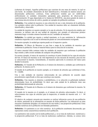 (cobertura de tiempo). Aquellas poblaciones que consisten de una masa de materia, la cual no
está hecha de unidades elementales de fácil identificación y formadas de manera natural, son
denominadas poblaciones continuas, Estas poblaciones tendrán que ser subdivididas
artificialmente en unidades elementales apropiadas para propósitos de observación y
experimentación. El agua depositada en la Atarjea de SEDAPAL, una pieza grande de metal, es
una extensa área de terreno de cultivo, pueden ser ejemplos de población continuas.
Definición.- Una unidad de muestreo es una colección de uno o más elementos de la población.
Las unidades cubren toda la población. Una unidad de muestreo debe ser claramente definida,
identificable y observable.
La unidad de muestreo en nuestro ejemplo es la caja de artículos. En la mayoría de estudios por
muestreo, se definen más de una unidad de muestreo; por ejemplo al seleccionar primero
manzanas luego viviendas estamos haciendo uso de 2 unidades de muestreo.
Definición.- La unidad que reporta o unidad reportante, es la que suministra la información
estadística requerida o de la cual la información puede ser convenientemente averiguada.
En nuestro ejemplo, la unidad que reporta puede ser el inspector o perito.
Definición.- El Marco de Muestreo es una lista o mapa de las unidades de muestreo que
conforman la población. Forma el material básico para la selección de la muestra.
El marco muestral debe contener todas las unidades de muestreo que conforman la población
bajo estudio y debe excluir unidades de cualquier otra población.
En nuestro ejemplo, el marco de muestreo lo constituye el parte (listado) de las cajas de artículos
del lote. El marco de muestreo es de vital importancia en una encuesta de muestreo, pues de éste
se seleccionará la muestra. Generalmente, el muestreo aprovecha la existencia del marco para
diseñar la encuesta.
Definición.- El Tamaño de la Población es el número de elementos y unidades que conforman la
población. Se denota con N.
El tamaño de la población en nuestro ejemplo, es el número de artículos que conforman el lote,
N = 10,000.
Una o más unidades de muestreo seleccionadas de una población de acuerdo algún
procedimiento especificado se dice que constituye una muestra.
Definición.- Una muestra es aleatoria o probabilística, si su selección es gobernada mediante
determinadas leyes de probabilidad. Es decir que cada unidad de la población tiene una
probabilidad determinada de selección.
Definición.- El Tamaño de la Muestra es el número de elementos que conforman la muestra. Se
denota con n.
El tamaño de la muestra en el ejemplo, es el número de artículos seleccionados. Es decir, si
seleccionamos tres cajas de artículos para la inspección, el tamaño de muestra será n = 60
artículos.
El objetivo de cualquier encuesta por muestreo es realizar inferencias acerca de una población
de interés, partiendo de la información en muestra de dicha población. Las inferencias en estas
encuestas usualmente dirigidas a la estimación de una media y una proporción poblacional. Estas
medidas numéricas de la población son llamadas parámetros.
Definición.- Un parámetro es un valor numérico de la población usualmente desconocido, que
representan ciertas características numéricas de la población.
Los parámetros más usuales son la media poblacional, µ (si se trata de mediciones numéricas) y
la proporción poblacional, P (si se trata de mediciones cualitativas). Además, se conoce otros
 