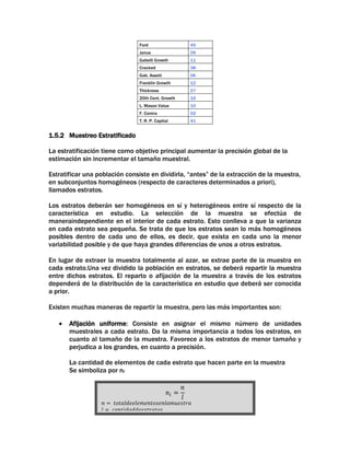 Ford

45

Janus

09

Gabelli Growth

11

Cracked

38

Gab. Assett

06

Franklin Growth

12

Thickness

27

20th Cent. Growth

16

L. Mason Value

10

F. Contra

02

T. R. P. Capital

41

1.5.2 Muestreo Estratificado
La estratificación tiene como objetivo principal aumentar la precisión global de la
estimación sin incrementar el tamaño muestral.
Estratificar una población consiste en dividirla, “antes” de la extracción de la muestra,
en subconjuntos homogéneos (respecto de caracteres determinados a priori),
llamados estratos.
Los estratos deberán ser homogéneos en sí y heterogéneos entre sí respecto de la
característica en estudio. La selección de la muestra se efectúa de
maneraindependiente en el interior de cada estrato. Esto conlleva a que la varianza
en cada estrato sea pequeña. Se trata de que los estratos sean lo más homogéneos
posibles dentro de cada uno de ellos, es decir, que exista en cada uno la menor
variabilidad posible y de que haya grandes diferencias de unos a otros estratos.
En lugar de extraer la muestra totalmente al azar, se extrae parte de la muestra en
cada estrato.Una vez dividido la población en estratos, se deberá repartir la muestra
entre dichos estratos. El reparto o afijación de la muestra a través de los estratos
dependerá de la distribución de la característica en estudio que deberá ser conocida
a prior.
Existen muchas maneras de repartir la muestra, pero las más importantes son:
Afijación uniforme: Consiste en asignar el mismo número de unidades
muestrales a cada estrato. Da la misma importancia a todos los estratos, en
cuanto al tamaño de la muestra. Favorece a los estratos de menor tamaño y
perjudica a los grandes, en cuanto a precisión.
La cantidad de elementos de cada estrato que hacen parte en la muestra
Se simboliza por ni.

 