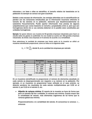 relevantes y en base a ellas se estratifica, el tamaño relativo de losestratos en la
población no siempre se conoce con gran exactitud.
Debido a esta escasez de información, las ventajas obtenidas con la estratificación se
pierden con las variaciones introducidas por la información incorrecta referente al
tamaño de los estratos en la población, elemento que desafortunadamente se
subestima frecuentemente. Puede aportar información mas precisa de algunas
subpoblaciones que varían bastante en tamaño y propiedades entre sí, pero que son
homogéneas dentro de sí. Los estratos deberían en lo posible estar constituidos por
unidades homogéneas
Ejemplo: Se quiere obtener una muestra de 50 grandes empresas industriales para hacer un
estudio sobre los gastos en publicidad. En una ciudad se cuenta con 352 grandes empresas
industriales. Se divide a las empresas en 5 estratos de acuerdo a su rentabilidad.
Para seleccionar la cantidad de empresas que hacen parte en la muestra se utilizó un
muestreo estratificado proporcional, como se indica en la siguiente tabla

, donde Ni, es la cantidad de empresas por estrado

Rentabilida
d
30% o más
20 – 30%
10 – 20%
0 – 10%
Con pérdida

Estrato
A
B
C
D
E
Total

Número

Porcentaje

Muestra

8
35
189
115
5
352

2
10
54
33
1
100

1
5
27
16
1
50

En un muestreo estratificado no proporcional, el número de elementos estudiado en
cada estrato es desproporcionado con respecto a su número en la población. Por
ejemplo, si un muestreo no proporcional fuese utilizado en el caso anterior, se
deberán ponderar los resultados de cada estrato multiplicándose por 0.02 en el
estrato 1, por 0.10 en el estrato 2, etc.
Afijación de varianza mínima: El reparto de la muestra se hace de forma que
para un tamaño fijo de n unidades, la varianza sea mínima. Cuanto mayor sea
la variabilidad de estrato, más elementos cogeremos de tal forma que la
varianza global sea mínima.
Proporcionalmente a la variabilidad del estrato. Si conocemos la varianza
entonces

i

,

 