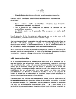 Afijación óptima: Consiste en minimizar la varianza para un coste fijo.
Para que sea útil el muestreo estratificado se deben reunir las siguientes tres
condiciones:
Deben conocerse ciertas características relevantes que influencian
fuertemente el fenómeno bajo estudio:
Que la población sea susceptible de dividirse de acuerdo con las
características relevantes:
La división relativa de la población debe conocerse con cierto grado
deprecisión.
Para la selección de los elementos en cada estrato que van ha ser parte en la
muestra se hace por medio de un muestreo aleatorio simple
Una muestra estratificada puede obtenerse aún cuando no se pudieranidentificar los
elementos del estrato, siempre y cuando se conozca despuésde haberse
seleccionado la muestra. El problema sin embargo, es que los erroresde muestreo de
las estimaciones resultan mayores que si se hubiera estratificadoantes.
El uso adecuado del muestro estratificado puede generar ganancia en precisión, pues
al dividir una población heterogénea en estratos homogéneos, el muestreo en estos
estratos tiene poco error debido precisamente a la homogeneidad.
1.5.3 Muestreo Sistemático
En el muestreo sistemático los elementos se seleccionan de la población con un
intervalo uniforme que se mide en el tiempo, en orden o en el espacio; los elementos
más parecidos tienden a estar más cercanos, el muestreo sistemático suele ser más
preciso que el aleatorio simple, ya que recorre la población de un modo más
uniforme. Difiere del muestreo aleatorio simple en que cada elemento tiene iguales
posibilidades de ser seleccionado, pero cada muestra no tiene esa misma
probabilidad.Una vez definido el tamaño de muestra se fija al azar un punto de
partida en la selección de las unidades de muestreo. A partir de allí la población se
recorre sistemáticamente usando un intervalo fijo.
Para seleccionar las unidades de la muestra en primer lugar se debe calcular la
constante de muestreo (K), dividiendo el total de la población elegible por el tamaño
de la muestra deseado
. La primera unidad (r) se extrae tomando un número al
azar entre 1 y la constante de muestreo (K)o entre 1 y N, a partir de ahí se va
sumando la constante de muestreo consecutivamente hasta completar el tamaño de

 