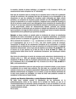 la muestra, (siendo el primer individuo r, el segundo r + K, el tercero r +2 K y así
sucesivamente hasta completar los “n” individuos).
Este tipo de muestreo tiene la ventaja de no necesitar tener la lista de la población
cerrada de antemano. Sin embargo este tipo de muestreo no es aconsejable en las
situaciones en que las unidades de muestreo están ordenadas por algún criterio
periódico y la constante de muestreo puede coincidir con ello. Por ejemplo si quiere
conocer la demanda en un centro recreación y elegimos como unidad de muestreo el
día de la semana, puede ocurrir que obtengamos como constante de muestreo (K) el
número 7, en ese caso estaríamos describiendo siempre la demanda que se produce
un día determinado, podría ser aleatoriamente sábado, teniendo una elevada
probabilidad que la demanda que se produce el sábado sea diferente de la demanda
que se produce a lo largo de toda la semana, no siendo por tanto la muestra obtenida
representativa de la población que queremos estudiar.
Ejemplo: se desea realizar un estudio sobre la incidencia de cáncer en estudiantes
fumadores de cierta universidad; se opta por un muestreo sistemático, se necesita
calcular primero la constante de muestreo. Si N = 200 estudiantes fumadores y n =
50 la constante de muestreo
se selecciona un número un número entre 1 y
el 4 (supongamos que es el 3, r = 3) y ese será nuestro punto de arranque.
Tomaremos el listado de los estudiantes fumadores de la universidad y el primer
estudiante que se selecciona es el que se encuentra en la lista de tercero, el segundo
estudiante seleccionado seria el que esta de séptimo en la lista(r + K, es decir 3 + 4),
el tercero es el que aparece en la lista de once (r +2 K, es decir 3 + 2x4),y así
sucesivamente hasta tomar los 50 estudiantes fumadores que constituyen nuestra
muestra.
Otra forma de seleccionar el punto de arranque sería seleccionar aleatoriamente un
número entre 1 y 200, por ejemplo aleatoriamente se tiene el número 32, el
estudiante r= 32 de la lista es el primero seleccionado para la muestra, el segundo
es el estudiante 36 (r + K, es decir 32 + 4), el tercero es el 40 (r + 2K, es decir 3 +
2x4), y así sucesivamente.
El muestreo sistemático suele ser más preciso que el aleatorio simple, ya que recorre
la población de un modo más uniforme. Por otro lado, es a menudo más fácil no
cometer errores con un muestreo sistemátic0. Observación: El método tal como se ha
definido anteriormente es sesgado si no es entero, ya que los últimos elementos de
la lista nunca pueden ser escogidos. Un modo de evitar este problema consiste en
considerar la lista como si fuese circular
¿Cuándo usar Muestreo Sistemático y cuándo Muestreo Aleatorio Simple?
Se debe tener cuidado cuando la distribución de los elementos en la
poblaciónpresenta ciclos en los valores de la variable de interés, ya que en el
muestreosistemático se extraerán valores semejantes, lo que se transfiere a una sub
o super valoración del valor verdadero. En estos casos es más conveniente usar el
muestreoaleatorio simple.
Por lo tanto:

 