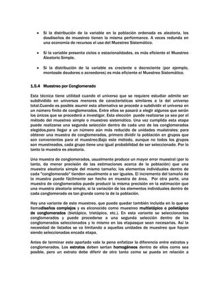 Si la distribución de la variable en la población ordenada es aleatoria, los
dosdiseños de muestreo tienen la misma performance. A veces redunda en
una economía de recursos el uso del Muestreo Sistemático.
Si la variable presenta ciclos o estacionalidades, es más eficiente el Muestreo
Aleatorio Simple.
Si la distribución de la variable es creciente o decreciente (por ejemplo,
montosde deudores o acreedores) es más eficiente el Muestreo Sistemático.
1.5.4 Muestreo por Conglomerado
Esta técnica tiene utilidad cuando el universo que se requiere estudiar admite ser
subdividido en universos menores de características similares a la del universo
total.Cuando es posible asumir esta alternativa se procede a subdividir el universo en
un número finito de conglomerados. Entre ellos se pasará a elegir algunos que serán
los únicos que se procederá a investigar. Esta elección puede realizarse ya sea por el
método del muestreo simple o muestreo sistemático. Una vez cumplida esta etapa
puede realizarse una segunda selección dentro de cada uno de los conglomerados
elegidos,para llegar a un número aún más reducido de unidades muéstrales; para
obtener una muestra de conglomerados, primero dividir la población en grupos que
son convenientes para el muestreo;Bajo este método, aunque no todos los grupos
son muestreados, cada grupo tiene una igual probabilidad de ser seleccionado. Por lo
tanto la muestra es aleatoria.
Una muestra de conglomerados, usualmente produce un mayor error muestral (por lo
tanto, da menor precisión de las estimaciones acerca de la población) que una
muestra aleatoria simple del mismo tamaño; los elementos individuales dentro de
cada "conglomerado" tienden usualmente a ser iguales. El incremento del tamaño de
la muestra puede fácilmente ser hecho en muestra de área. Por otra parte, una
muestra de conglomerados puede producir la misma precisión en la estimación que
una muestra aleatoria simple, si la variación de los elementos individuales dentro de
cada conglomerado es tan grande como la de la población.
Hay una variante de este muestreo, que puede quedar también incluida en lo que se
llamadiseños complejos y es elconocido como muestreo multietápico o polietápico
de conglomerados (bietápico, trietápico, etc.). En esta variante se seleccionanlos
conglomerados y puede procederse a una segunda selección dentro de los
conglomerados seleccionados y lo mismo en las etapasque sean necesarias. Así la
necesidad de listados se va limitando a aquellas unidades de muestreo que hayan
siendo seleccionadas encada etapa.
Antes de terminar este apartado vale la pena enfatizar la diferencia entre estratos y
conglomerados. Los estratos deben sertan homogéneos dentro de ellos como sea
posible, pero un estrato debe diferir de otro tanto como se pueda en relación a

 