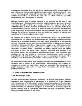 manera que, al contrario de lo que ocurría con los estratos, aquí el ideal consistiría en
que hubiera una gran homogeneidad interconglomerados (similares entre sí) y una
amplia heterogeneidad intraconglomerados (que toda la diversidad del universo
quedara representada al interior de cada uno). En otros términos, que cada
conglomerado fuera “un universo en pequeño”.
Ejemplo: Suponga que se quiere preguntar a las personas de 18 años y más
(habilitadas para votar) que residen en cierta ciudad, la opinión que tienen sobre el
desempeño del gobierno de la región (o sobre cualquier otro variable de interés). ¿De
dónde se sacaría el marco muestral, es decir un listado con los datos de todos los
habitantes de la ciudad. No existe: no se podría disponer de tal listado. Pero se podría
tratar de dar con las personas dentro de los conglomerados que los agrupan: los
hogares. Sin embargo, tampoco se tiene un listado de hogares: ni siquiera uno
actualizado de viviendas. ¿Qué se puede hacer?
El territorio de cualquier ciudad está naturalmente dividido en jurisdicciones
administrativas. Por ejemplo, las fracciones censales, que son grandes jurisdicciones
geográficas al interior de la ciudad. Pues bien, podría seleccionarse al azar algunas
de estas fracciones. A su vez, las fracciones están divididas en áreas menores, que se
denominan radios censales. En un segundo paso o etapa, sería posible seleccionar al
azar cierta cantidad de radios al interior de cada una de las fracciones que
“quedaron” al primer sorteo. Finalmente, se tendría algunos radios de ciertas
fracciones. Y dentro de estos radios, tendrían manzanas, que apelando a la
cartografía podrían ser numeradas y seleccionadas al azar. Estas manzanas que
quedaron en los tres sorteos se denominan, habitualmente, puntos muestra.
Dependiendo del total de hogares que se quieren seleccionar (es decir del n
muestral), suele determinarse previamente cuántos puntos muestra se requiere.
En las encuestas domiciliarias debe preverse un porcentaje considerable de rechazos
(personas que se niegan a ser entrevistadas). Generalmente, este margen de
rechazos se conoce por experiencia y puede ser estimado. Para compensar, es
posible seleccionar más puntos muestra de los necesarios, a los efectos de los
posibles reemplazos.

1.6 TIPOS DE MUESTREO NO PROBABILISTICO
1.6.1 Muestreo por cuotas
También denominado en ocasiones "accidental". Se asienta generalmente sobre la
base de un buen conocimiento de los estratos de la población y/o de los individuos
más "representativos" o "adecuados" para los fines de la investigación. Mantiene, por
tanto, semejanzas con el muestreo aleatorio estratificadoen el sentido que busca
representatividad de diferentes categorías o estratos de la población objeto de
estudio, pero no tiene el carácter de aleatoriedad de aquél, sin embargo, para la
selección de esas unidades no usa el azar.

 