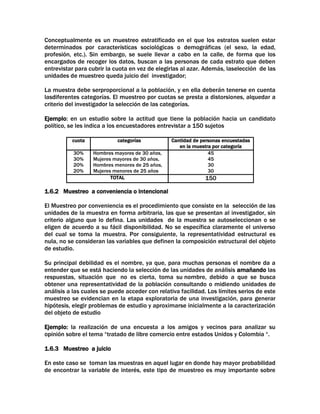 Conceptualmente es un muestreo estratificado en el que los estratos suelen estar
determinados por características sociológicas o demográficas (el sexo, la edad,
profesión, etc.). Sin embargo, se suele llevar a cabo en la calle, de forma que los
encargados de recoger los datos, buscan a las personas de cada estrato que deben
entrevistar para cubrir la cuota en vez de elegirlas al azar. Además, laselección de las
unidades de muestreo queda juicio del investigador;
La muestra debe serproporcional a la población, y en ella deberán tenerse en cuenta
lasdiferentes categorías. El muestreo por cuotas se presta a distorsiones, alquedar a
criterio del investigador la selección de las categorías.
Ejemplo: en un estudio sobre la actitud que tiene la población hacia un candidato
político, se les indica a los encuestadores entrevistar a 150 sujetos
cuota

categorías

30%
30%
20%
20%

Hombres mayores de 30 años,
Mujeres mayores de 30 años,
Hombres menores de 25 años,
Mujeres menores de 25 años
TOTAL

Cantidad de personas encuestadas
en la muestra por categoría
45
45
30
30

150

1.6.2 Muestreo a conveniencia o intencional
El Muestreo por conveniencia es el procedimiento que consiste en la selección de las
unidades de la muestra en forma arbitraria, las que se presentan al investigador, sin
criterio alguno que lo defina. Las unidades de la muestra se autoseleccionan o se
eligen de acuerdo a su fácil disponibilidad. No se específica claramente el universo
del cual se toma la muestra. Por consiguiente, la representatividad estructural es
nula, no se consideran las variables que definen la composición estructural del objeto
de estudio.
Su principal debilidad es el nombre, ya que, para muchas personas el nombre da a
entender que se está haciendo la selección de las unidades de análisis amañando las
respuestas, situación que no es cierta, toma su nombre, debido a que se busca
obtener una representatividad de la población consultando o midiendo unidades de
análisis a las cuales se puede acceder con relativa facilidad. Los límites serios de este
muestreo se evidencian en la etapa exploratoria de una investigación, para generar
hipótesis, elegir problemas de estudio y aproximarse inicialmente a la caracterización
del objeto de estudio
Ejemplo: la realización de una encuesta a los amigos y vecinos para analizar su
opinión sobre el tema “tratado de libre comercio entre estados Unidos y Colombia “.
1.6.3 Muestreo a juicio
En este caso se toman las muestras en aquel lugar en donde hay mayor probabilidad
de encontrar la variable de interés, este tipo de muestreo es muy importante sobre

 