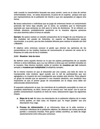 todo cuando la característica buscada sea poco común, como es el caso de ciertas
enfermedades raras, en estas situaciones, el juicio de un experto; porque cree que
son representativos de la población de interés o que son apropiados en alguna otra
forma.
Se busca seleccionar a individuos que se juzga de antemano tienen un conocimiento
profundo del tema bajo estudio, por lo tanto, se considera que la información
aportada por esas personas es vital para la toma de decisiones. Si se utilizará un
método aleatorio, probablemente quedarían en la muestra algunas personas
con poco dominio sobre el tema en estudio
Ejemplo: Se quiere realizar un estudio comparativo de la imagen de una Empresa en
dos ciudades del estado de Colombia. Un experto en Mercadotecnia puede
recomendar, a su juicio, que las dos ciudades idóneas para realizar el estudio son Cali
y Medellín.
El objetivo seria entonces conocer el grado que afectan las opiniones de los
consumidores en los medios masivos de comunicación al volumen de venta de la
Empresa en cada una de las 2 ciudades.
1.6.4 Muestreo bola de nieve
Se definen como aquella técnica en la que los sujetos participantes de un estudio
refieren a otros individuos, que a su vez refieren a otros que son también incluidos en
la muestra. Esta técnica también recibe el nombre de muestreo por red (network
sample) o muestreo por multiplicidad (multiplicity sample).
De la misma manera en que al descender por una cuesta, una bola de nieve va
incorporando más materia, igual sucede con la red de participantes que son
agregados a la muestra de una investigación que emplee esta técnica. Para adquirir
un grupo de estudio que se aproxime a una muestra aleatoria, una condición muy
importante es que el primer grupo de encuestados (en la etapa cero) debe ser
seleccionado aleatoriamente.
El supuesto subyacente es que, los miembros de la población escondida no viven en
completo aislamiento, es decir, tienen por lo menos una “red social” con la cual es
posible contactarlos.El muestreo en bola de nieve, básicamente sigue las siguientes
etapas.
a. Mapa de la red: Se hace una descripción de la población objetivo de la mejor
forma posible, en éste caso, no importa que “lo mejor posible” sea una
descripción muy vaga.
b. Proceso de referenciación: A un informante clave se le pide nominar y
contactar individuos de la población objetivo. Se obtienen así varios puntos de
partida o contactos iníciales. Para ganar validez científica, se debe de elegir
aleatoriamente entre ellos para comenzar.

 