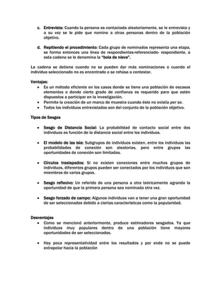 c. Entrevista: Cuando la persona es contactada aleatoriamente, se le entrevista y
a su vez se le pide que nomine a otras personas dentro de la población
objetivo.
d. Repitiendo el procedimiento: Cada grupo de nominados representa una etapa,
se forma entonces una línea de respondientes-referenciado- respondiente, a
esta cadena se le denomina la “bola de nieve”.
La cadena se detiene cuando no se pueden dar más nominaciones o cuando el
individuo seleccionado no es encontrado o se rehúsa a contestar.
Ventajas:
Es un método eficiente en los casos donde se tiene una población de escasos
elementos o donde cierto grado de confianza es requerido para que estén
dispuestos a participar en la investigación.
Permite la creación de un marco de muestra cuando éste no existía per se.
Todos los individuos entrevistados son del conjunto de la población objetivo.
Tipos de Sesgos
Sesgo de Distancia Social: La probabilidad de contacto social entre dos
individuos es función de la distancia social entre los individuos.
El modelo de las isla: Subgrupos de individuos existen, entre los individuos las
probabilidades de conexión son aleatorias, pero entre grupos las
oportunidades de conexión son limitadas.
Círculos traslapados: Si no existen conexiones entre muchos grupos de
individuos, diferentes grupos pueden ser conectados por los individuos que son
miembros de varios grupos.
Sesgo reflexivo: Un referido de una persona a otra teóricamente agranda la
oportunidad de que la primera persona sea nominada otra vez.
Sesgo forzado de campo: Algunos individuos van a tener una gran oportunidad
de ser seleccionados debido a ciertas características como la popularidad.
Desventajas
Como se mencionó anteriormente, produce estimadores sesgados. Ya que
individuos muy populares dentro de una población tiene mayores
oportunidades de ser seleccionados.
Hay poca representatividad entre los resultados y por ende no se puede
extrapolar hacia la población

 