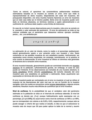 Como es natural, al aproximar las características poblacionales mediante
estimadores basados en la muestra se comete un error, error que mide la
representatividad de dicha muestra. Dependiendo del coste del muestreo, del
presupuesto disponible y de otros muchos factores fijaremos un error de muestreo
que en todo caso debe ser el mínimo posible. Dicho error de muestreo puede venir
dado en términos absolutos, en términos relativos o sujeto adicionalmente a un
coeficiente de confianza dado (sujeto a unos límites de tolerancia)
En caso de no incluir nuevas observaciones para la muestra, más error se comete en
la precisión o valor estimado del parámetro. El error de estimación se mide en las
mismas unidades que el parámetro que deseamos estimar ejemplo cantidad,
precio..., etc. y se simboliza por:

ó

La estimación de un valor de interés, como la media o el porcentaje (poblacional),
estará generalmente sujeta a una variación entre una muestra y otra. Estas
variaciones en las posibles muestras de una estadística pueden, teóricamente, ser
expresadas como errores muestrales, sin embargo, normalmente, en la práctica el
error exacto es desconocido. El error muestral se refiere en términos más generales
al fenómeno de la variación entre muestras.
El error muestral deseado, generalmente puede ser controlado tomando una muestra
aleatoria de la población, suficientemente grande, sin embargo, el costo de esto
puede ser limitante. Si las observaciones son tomadas de una muestra aleatoria, la
teoría estadística brinda cálculos probabilísticos del tamaño deseado del error
muestral para una estadística en particular o estimación. Estos usualmente son
expresados en términos del error estándar.
El error muestral puede ser contrastado con el error no muestral, el cual se refiere al
conjunto de las desviaciones del valor real que no van en función de la muestra
escogida, entre los cuales se encuentran varios errores sistemáticos y algunos errores
aleatorios. Resultan mucho más difíciles de cuantificar que el error muestral.
Nivel de confianza: Es la probabilidad de que el verdadero valor del parámetro
estimado en la población se sitúe en el intervalo de confianza obtenido. El nivel de
confianza se denota por (1-α), aunque habitualmente suele expresarse con un
porcentaje ((1-α)•100%). Es usual tomar como nivel de confianza un 95% o un 99%,
que se corresponden con valores α de 0,05 y 0,01, respectivamente; aunque este se
puede escoger a criterio del que realiza el estudio, la idea es que al seleccionar la
muestra esta de mayor que 30 para poder aplicar la tabla de la normal y asumir

 