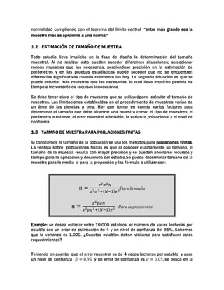 normalidad cumpliendo con el teorema del límite central “entre más grande sea la
muestra más se aproxima a una normal”

1.2 ESTIMACIÓN DE TAMAÑO DE MUESTRA
Todo estudio lleva implícito en la fase de diseño la determinación del tamaño
muestral. Al no realizar esto pueden suceder diferentes situaciones; seleccionar
menos muestras que las necesarias, perdiéndose precisión en la estimación de
parámetros y en las pruebas estadísticas puede suceder que no se encuentren
diferencias significativas cuando realmente las hay. La segunda situación es que se
puede estudiar más muestras que las necesarias, lo cual lleva implícito pérdida de
tiempo e incremento de recursos innecesarios.
Se debe tener claro el tipo de muestreo que se utilizarápara calcular el tamaño de
muestras. Las limitaciones establecidas en el procedimiento de muestreo varían de
un área de las ciencias a otra. Hay que tomar en cuenta varios factores para
determinar el tamaño que debe alcanzar una muestra como: el tipo de muestreo, el
parámetro a estimar, el error muestral admisible, la varianza poblacional y el nivel de
confianza.

1.3 TAMAÑO DE MUESTRA PARA POBLACIONES FINITAS
Si conocemos el tamaño de la población se usa los métodos para poblaciones finitas.
La ventaja sobre poblaciones finitas es que al conocer exactamente su tamaño, el
tamaño de la muestra resulta con mayor precisión y se pueden ahorrarse recursos y
tiempo para la aplicación y desarrollo del estudio.Se puede determinar tamaño de la
muestra para la media o para la proporción y las formula a utilizar son:

Para la media

Para la proporción

Ejemplo: se desea estimar entre 10.000 establos, el número de vacas lecheras por
establo con un error de estimación de 4 y un nivel de confianza del 95%. Sabemos
que la varianza es 1.000. ¿Cuántos establos deben visitarse para satisfacer estos
requerimientos?
Teniendo en cuenta que el error muestral es de 4 vacas lecheras por establo y para
un nivel de confianza
y un error de confianza es
se busca en la

 