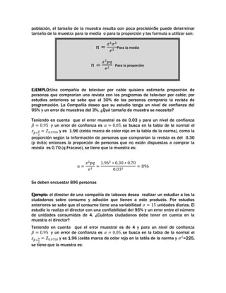 población, el tamaño de la muestra resulta con poca precisiónSe puede determinar
tamaño de la muestra para la media o para la proporción y las formula a utilizar son:
Para la media

Para la proporción

EJEMPLO:Una compañía de televisor por cable quisiera estimarla proporción de
personas que comprarían una revista con los programas de televisor por cable; por
estudios anteriores se sabe que el 30% de las personas compraría la revista de
programación. La Compañía desea que su estudio tenga un nivel de confianza del
95% y un error de muestreo del 3%. ¿Qué tamaño de muestra se necesita?
Teniendo en cuenta que el error muestral es de 0.03 y para un nivel de confianza
y un error de confianza es
se busca en la tabla de la normal el
y es 1.96 (celda marca de color rojo en la tabla de la norma), como la
proporción según la información de personas que comprarían la revista es del 0.30
(p éxito) entonces la proporción de personas que no están dispuestas a comprar la
revista es 0.70 (q Fracaso), se tiene que la muestra es:

Se deben encuestar 896 personas
Ejemplo: el director de una compañía de tabacos desea realizar un estudiar a los la
ciudadanos sobre consumo y adicción que tienen a este producto. Por estudios
anteriores se sabe que el consumo tiene una variabilidad
unidades diarias. El
estudio lo realiza el director con una confiabilidad del 95% y un error entre el número
de unidades consumidas de 4. ¿Cuántos ciudadanos debe tener en cuenta en la
muestra el director?
Teniendo en cuenta que el error muestral es de 4 y para un nivel de confianza
y un error de confianza es
se busca en la tabla de la normal el
y es 1.96 (celda marca de color rojo en la tabla de la norma y =225,
se tiene que la muestra es:

 