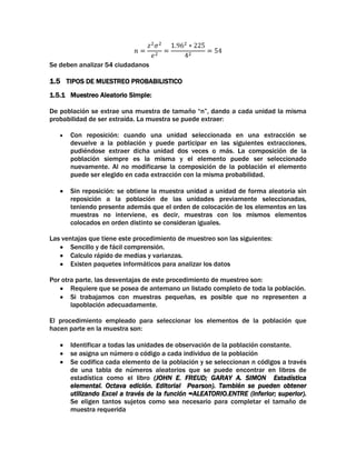 Se deben analizar 54 ciudadanos

1.5 TIPOS DE MUESTREO PROBABILISTICO
1.5.1 Muestreo Aleatorio Simple:
De población se extrae una muestra de tamaño “n”, dando a cada unidad la misma
probabilidad de ser extraída. La muestra se puede extraer:
Con reposición: cuando una unidad seleccionada en una extracción se
devuelve a la población y puede participar en las siguientes extracciones,
pudiéndose extraer dicha unidad dos veces o más. La composición de la
población siempre es la misma y el elemento puede ser seleccionado
nuevamente. Al no modificarse la composición de la población el elemento
puede ser elegido en cada extracción con la misma probabilidad.
Sin reposición: se obtiene la muestra unidad a unidad de forma aleatoria sin
reposición a la población de las unidades previamente seleccionadas,
teniendo presente además que el orden de colocación de los elementos en las
muestras no interviene, es decir, muestras con los mismos elementos
colocados en orden distinto se consideran iguales.
Las ventajas que tiene este procedimiento de muestreo son las siguientes:
Sencillo y de fácil comprensión.
Calculo rápido de medias y varianzas.
Existen paquetes informáticos para analizar los datos
Por otra parte, las desventajas de este procedimiento de muestreo son:
Requiere que se posea de antemano un listado completo de toda la población.
Si trabajamos con muestras pequeñas, es posible que no representen a
lapoblación adecuadamente.
El procedimiento empleado para seleccionar los elementos de la población que
hacen parte en la muestra son:
Identificar a todas las unidades de observación de la población constante.
se asigna un número o código a cada individuo de la población
Se codifica cada elemento de la población y se seleccionan n códigos a través
de una tabla de números aleatorios que se puede encontrar en libros de
estadística como el libro (JOHN E. FREUD; GARAY A. SIMON Estadística
elemental. Octava edición. Editorial Pearson). También se pueden obtener
utilizando Excel a través de la función =ALEATORIO.ENTRE (inferior; superior).
Se eligen tantos sujetos como sea necesario para completar el tamaño de
muestra requerida

 