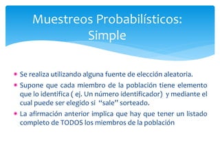 Muestreos Probabilísticos: 
Simple 
Se realiza utilizando alguna fuente de elección aleatoria. 
Supone que cada miembro de la población tiene elemento 
que lo identifica ( ej. Un número identificador) y mediante el 
cual puede ser elegido si “sale” sorteado. 
La afirmación anterior implica que hay que tener un listado 
completo de TODOS los miembros de la población 
 