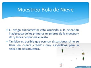 Muestreo Bola de Nieve 
 El riesgo fundamental está asociado a la selección 
inadecuada de los primeros miembros de la muestra y 
de quienes dependerá el resto. 
 También es posible que ocurran distorsiones si no se 
tiene en cuenta criterios muy específicos para la 
selección de la muestra. 
 