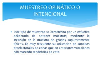 MUESTREO OPINÁTICO O 
INTENCIONAL 
 Este tipo de muestreo se caracteriza por un esfuerzo 
deliberado de obtener muestras; mediante la 
inclusión en la muestra de grupos supuestamente 
típicos. Es muy frecuente su utilización en sondeos 
preelectorales de zonas que en anteriores votaciones 
han marcado tendencias de voto 
 