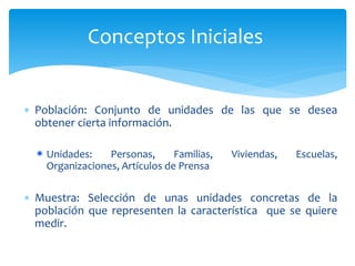 Conceptos Iniciales 
 Población: Conjunto de unidades de las que se desea 
obtener cierta información. 
Unidades: Personas, Familias, Viviendas, Escuelas, 
Organizaciones, Artículos de Prensa 
 Muestra: Selección de unas unidades concretas de la 
población que representen la característica que se quiere 
medir. 
 