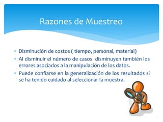 Razones de Muestreo 
 Disminución de costos ( tiempo, personal, material) 
 Al disminuir el número de casos disminuyen también los 
errores asociados a la manipulación de los datos. 
 Puede confiarse en la generalización de los resultados si 
se ha tenido cuidado al seleccionar la muestra. 
 