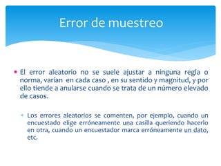 Error de muestreo 
El error aleatorio no se suele ajustar a ninguna regla o 
norma, varían en cada caso , en su sentido y magnitud, y por 
ello tiende a anularse cuando se trata de un número elevado 
de casos. 
 Los errores aleatorios se comenten, por ejemplo, cuando un 
encuestado elige erróneamente una casilla queriendo hacerlo 
en otra, cuando un encuestador marca erróneamente un dato, 
etc. 
 