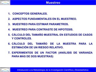 Muestreo
Introducción a la Metodología de la Investigación Científica y Bioestadística
1. CONCEPTOS GENERALES.
2. ASPECTOS FUNDAMENTALES EN EL MUESTREO.
3. MUESTREO PARA ESTIMAR PARAMETROS.
4. MUESTREO PARA CONTRASTE DE HIPOTESIS.
5. CÁLCULO DEL TAMAÑO MUESTRAL EN ESTUDIOS DE CASOS
Y CONTROLES.
6. CÁLCULO DEL TAMAÑO DE LA MUESTRA PARA LA
ESTIMACIÓN DE UN RIESGO RELATIVO.
7. EXPERIMENTOS DE UN FACTOR (ANÁLISIS DE VARIANZA
PARA MÁS DE DOS MUESTRAS)
 