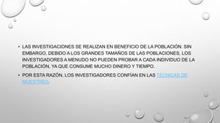 • LAS INVESTIGACIONES SE REALIZAN EN BENEFICIO DE LA POBLACIÓN. SIN
EMBARGO, DEBIDO A LOS GRANDES TAMAÑOS DE LAS POBLACIONES, LOS
INVESTIGADORES A MENUDO NO PUEDEN PROBAR A CADA INDIVIDUO DE LA
POBLACIÓN, YA QUE CONSUME MUCHO DINERO Y TIEMPO.
• POR ESTA RAZÓN, LOS INVESTIGADORES CONFÍAN EN LAS TÉCNICAS DE
MUESTREO.
 