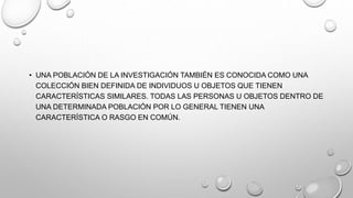 • UNA POBLACIÓN DE LA INVESTIGACIÓN TAMBIÉN ES CONOCIDA COMO UNA
COLECCIÓN BIEN DEFINIDA DE INDIVIDUOS U OBJETOS QUE TIENEN
CARACTERÍSTICAS SIMILARES. TODAS LAS PERSONAS U OBJETOS DENTRO DE
UNA DETERMINADA POBLACIÓN POR LO GENERAL TIENEN UNA
CARACTERÍSTICA O RASGO EN COMÚN.
 