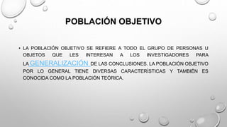 POBLACIÓN OBJETIVO
• LA POBLACIÓN OBJETIVO SE REFIERE A TODO EL GRUPO DE PERSONAS U
OBJETOS QUE LES INTERESAN A LOS INVESTIGADORES PARA
LA GENERALIZACIÓN DE LAS CONCLUSIONES. LA POBLACIÓN OBJETIVO
POR LO GENERAL TIENE DIVERSAS CARACTERÍSTICAS Y TAMBIÉN ES
CONOCIDA COMO LA POBLACIÓN TEÓRICA.
 