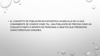 • EL CONCEPTO DE POBLACIÓN EN ESTADÍSTICA VA MÁS ALLÁ DE LO QUE
COMÚNMENTE SE CONOCE COMO TAL. UNA POBLACIÓN SE PRECISA COMO UN
CONJUNTO FINITO O INFINITO DE PERSONAS U OBJETOS QUE PRESENTAN
CARACTERÍSTICAS COMUNES.
 