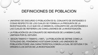 DEFINICIONES DE POBLACION
• UNIVERSO DE DISCURSO O POBLACIÓN ES EL CONJUNTO DE ENTIDADES O
COSAS RESPECTO DE LOS CUALES SE FORMULA LA PREGUNTA DE LA
INVESTIGACIÓN, O LO QUE ES LO MISMO EL CONJUNTO DE LAS ENTIDADES A
LAS CUALES SE REFIEREN LAS CONCLUSIONES DE LA INVESTIGACIÓN.
• LA POBLACIÓN ES UN CONJUNTO DE INDIVIDUOS DE LA MISMA CLASE,
LIMITADA POR EL ESTUDIO.
• SEGÚN TAMAYO Y TAMAYO, (1997), ¨LA POBLACIÓN SE DEFINE COMO LA
TOTALIDAD DEL FENÓMENO A ESTUDIAR DONDE LAS UNIDADES DE
POBLACIÓN POSEE UNA CARACTERÍSTICA COMÚN LA CUAL SE ESTUDIA Y DA
ORIGEN A LOS DATOS DE LA INVESTIGACIÓN¨
 