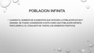 POBLACION INFINITA
• CUANDO EL NÚMERO DE ELEMENTOS QUE INTEGRA LA POBLACIÓN ES MUY
GRANDE, SE PUEDE CONSIDERAR A ESTA COMO UNA POBLACIÓN INFINITA,
POR EJEMPLO; EL CONJUNTO DE TODOS LOS NÚMEROS POSITIVOS.
 